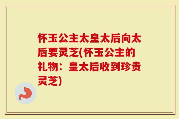 怀玉公主太皇太后向太后要灵芝(怀玉公主的礼物：皇太后收到珍贵灵芝)
