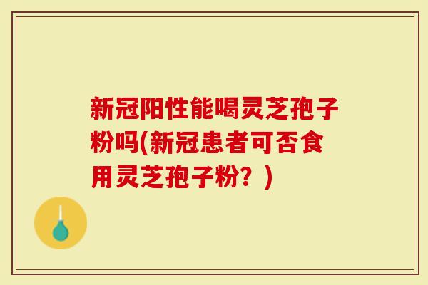 新冠阳性能喝灵芝孢子粉吗(新冠患者可否食用灵芝孢子粉？)-第1张图片-灵芝大师