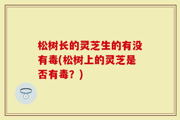 松树长的灵芝生的有没有毒(松树上的灵芝是否有毒？)