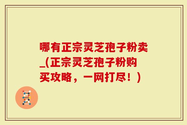 哪有正宗灵芝孢子粉卖_(正宗灵芝孢子粉购买攻略，一网打尽！)