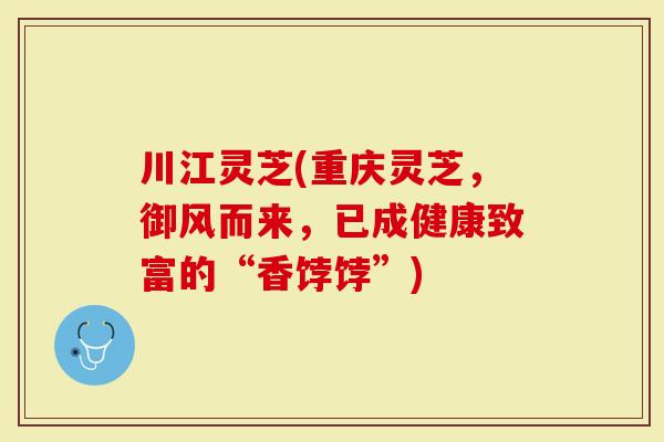 川江灵芝(重庆灵芝，御风而来，已成健康致富的“香饽饽”)