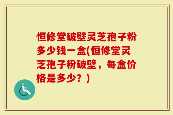 恒修堂破壁灵芝孢子粉多少钱一盒(恒修堂灵芝孢子粉破壁，每盒价格是多少？)
