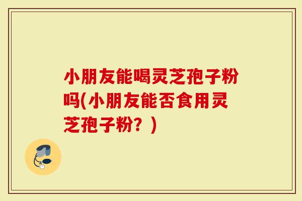 小朋友能喝灵芝孢子粉吗(小朋友能否食用灵芝孢子粉？)