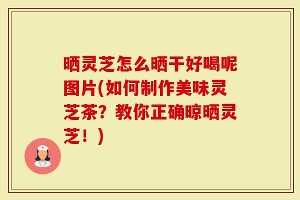 晒灵芝怎么晒干好喝呢图片(如何制作美味灵芝茶？教你正确晾晒灵芝！)