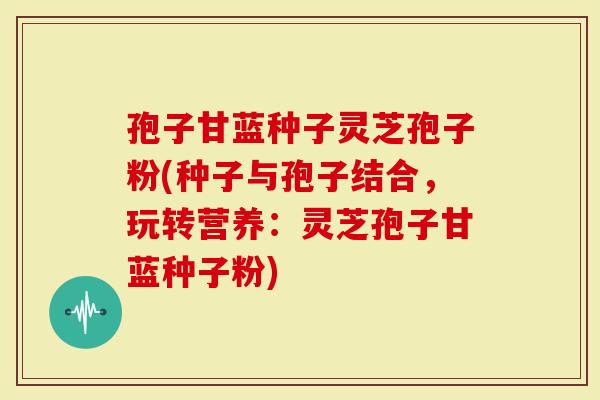 孢子甘蓝种子灵芝孢子粉(种子与孢子结合，玩转营养：灵芝孢子甘蓝种子粉)