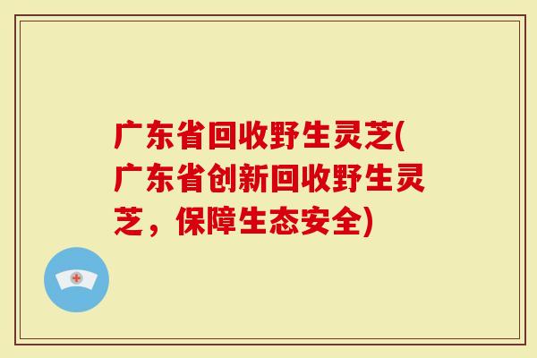广东省回收野生灵芝(广东省创新回收野生灵芝，保障生态安全)
