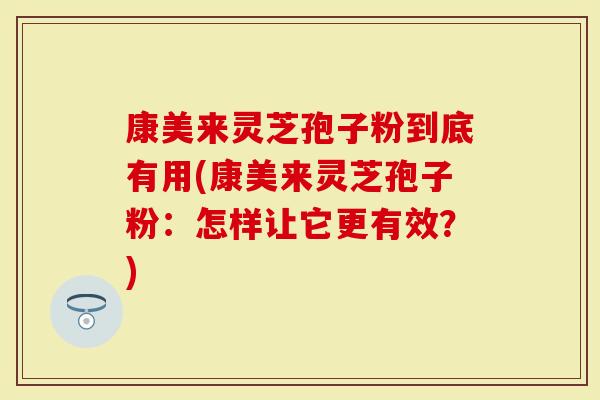 康美来灵芝孢子粉到底有用(康美来灵芝孢子粉：怎样让它更有效？)