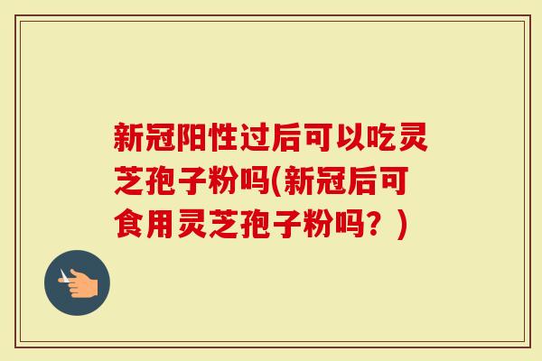 新冠阳性过后可以吃灵芝孢子粉吗(新冠后可食用灵芝孢子粉吗？)