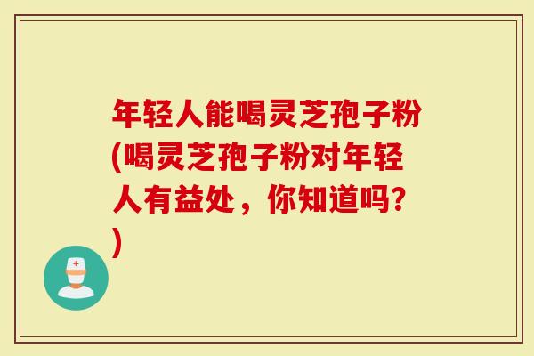 年轻人能喝灵芝孢子粉(喝灵芝孢子粉对年轻人有益处，你知道吗？)