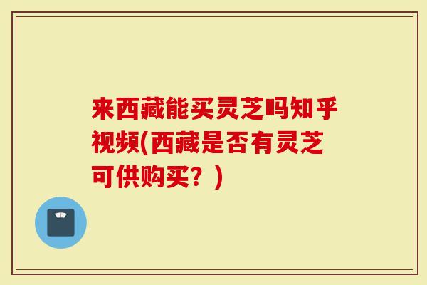 来西藏能买灵芝吗知乎视频(西藏是否有灵芝可供购买？)