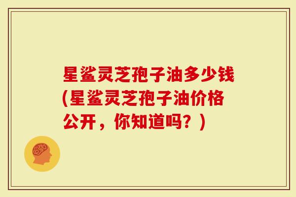 星鲨灵芝孢子油多少钱(星鲨灵芝孢子油价格公开,你知道吗?)-第1张图片-灵芝大师 星鲨灵芝孢子油多少钱(星鲨灵芝孢子油价格公开,你知道吗?)-第1张图片-灵芝大师