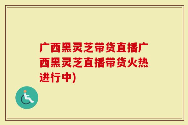 广西黑灵芝带货直播广西黑灵芝直播带货火热进行中)