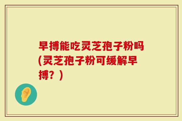 早搏能吃灵芝孢子粉吗(灵芝孢子粉可缓解早搏？)