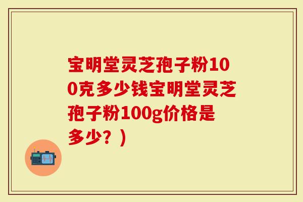宝明堂灵芝孢子粉100克多少钱宝明堂灵芝孢子粉100g价格是多少？)