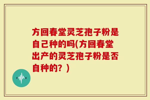 方回春堂灵芝孢子粉是自己种的吗(方回春堂出产的灵芝孢子粉是否自种的?)-第1张图片-灵芝大师 方回春堂灵芝孢子粉是自己种的吗(方回春堂出产的灵芝孢子粉是否自种的?)-第1张图片-灵芝大师
