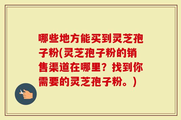 哪些地方能买到灵芝孢子粉(灵芝孢子粉的销售渠道在哪里？找到你需要的灵芝孢子粉。)