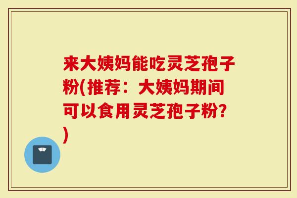 来大姨妈能吃灵芝孢子粉(推荐：大姨妈期间可以食用灵芝孢子粉？)-第1张图片-灵芝大师