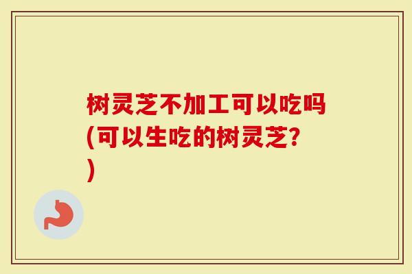 树灵芝不加工可以吃吗(可以生吃的树灵芝？)