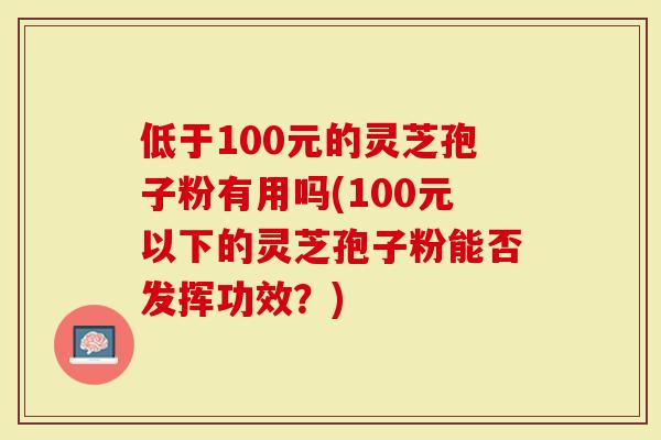 低于100元的灵芝孢子粉有用吗(100元以下的灵芝孢子粉能否发挥功效?)-第1张图片-灵芝大师 低于100元的灵芝孢子粉有用吗(100元以下的灵芝孢子粉能否发挥功效?)-第1张图片-灵芝大师