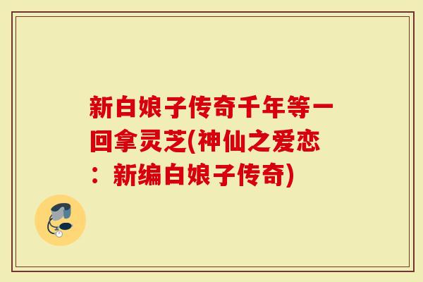 新白娘子传奇千年等一回拿灵芝(神仙之爱恋：新编白娘子传奇)