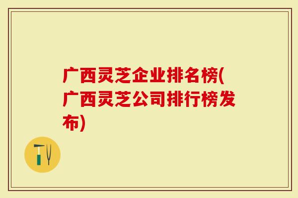 广西灵芝企业排名榜(广西灵芝公司排行榜发布)