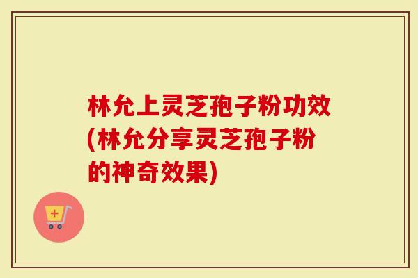 林允上灵芝孢子粉功效(林允分享灵芝孢子粉的神奇效果)