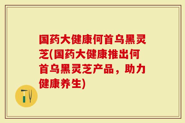 国药大健康何首乌黑灵芝(国药大健康推出何首乌黑灵芝产品,助力健康养生)-第1张图片-灵芝大师 国药大健康何首乌黑灵芝(国药大健康推出何首乌黑灵芝产品,助力健康养生)-第1张图片-灵芝大师