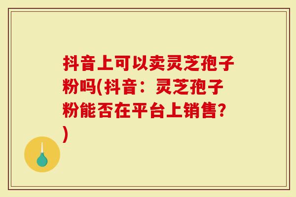 抖音上可以卖灵芝孢子粉吗(抖音：灵芝孢子粉能否在平台上销售？)