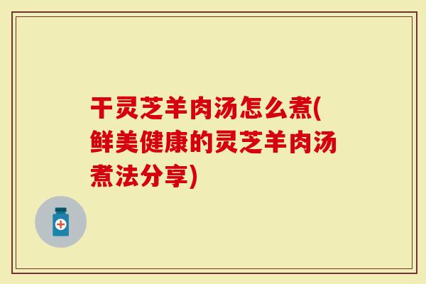干灵芝羊肉汤怎么煮(鲜美健康的灵芝羊肉汤煮法分享)-第1张图片-灵芝大师 干灵芝羊肉汤怎么煮(鲜美健康的灵芝羊肉汤煮法分享)-第1张图片-灵芝大师