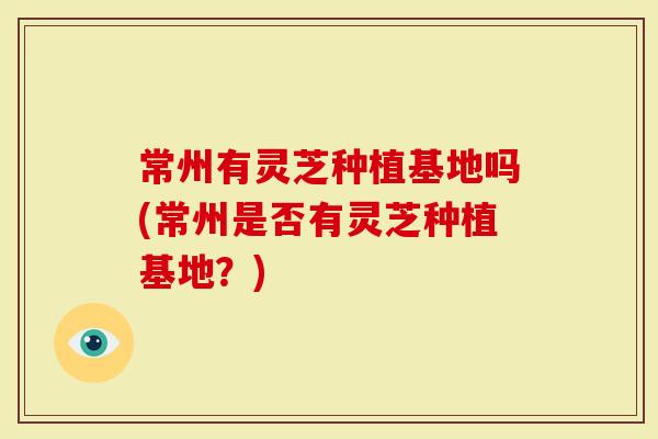 常州有灵芝种植基地吗(常州是否有灵芝种植基地？)