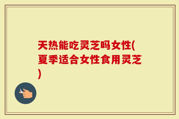 天热能吃灵芝吗女性(夏季适合女性食用灵芝)