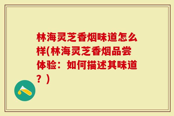 林海灵芝香烟味道怎么样(林海灵芝香烟品尝体验：如何描述其味道？)
