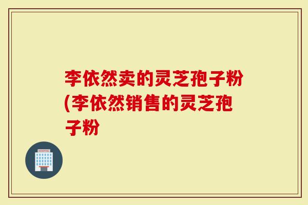 李依然卖的灵芝孢子粉(李依然销售的灵芝孢子粉