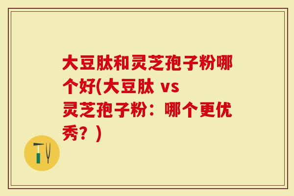 大豆肽和灵芝孢子粉哪个好(大豆肽 vs 灵芝孢子粉：哪个更优秀？)