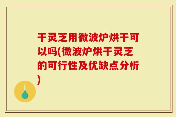 干灵芝用微波炉烘干可以吗(微波炉烘干灵芝的可行性及优缺点分析)