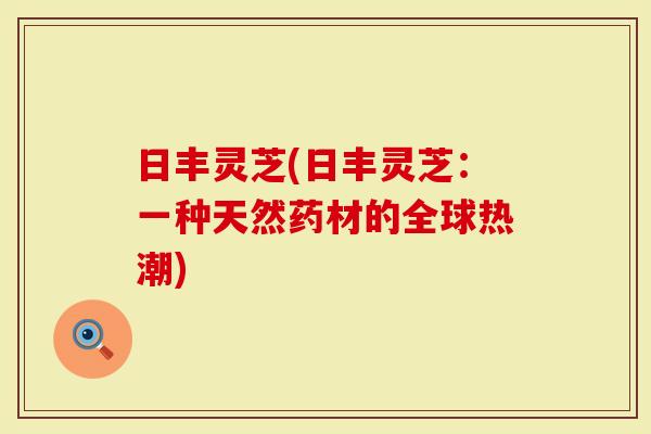 日丰灵芝(日丰灵芝:一种天然药材的全球热潮)-第1张图片-灵芝大师 日丰灵芝(日丰灵芝:一种天然药材的全球热潮)-第1张图片-灵芝大师