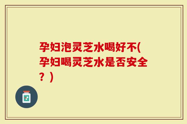 孕妇泡灵芝水喝好不(孕妇喝灵芝水是否安全？)
