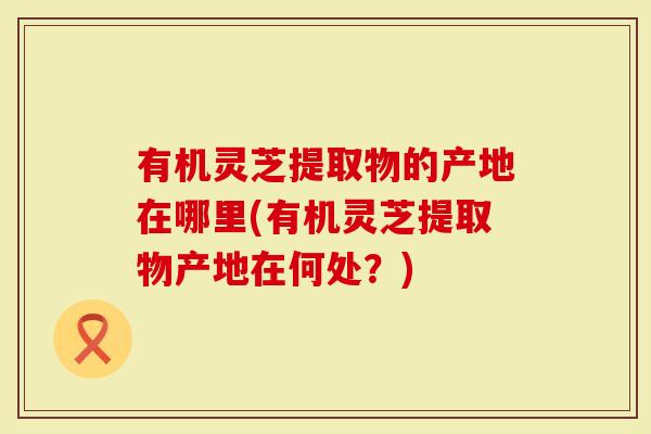 有机灵芝提取物的产地在哪里(有机灵芝提取物产地在何处？)