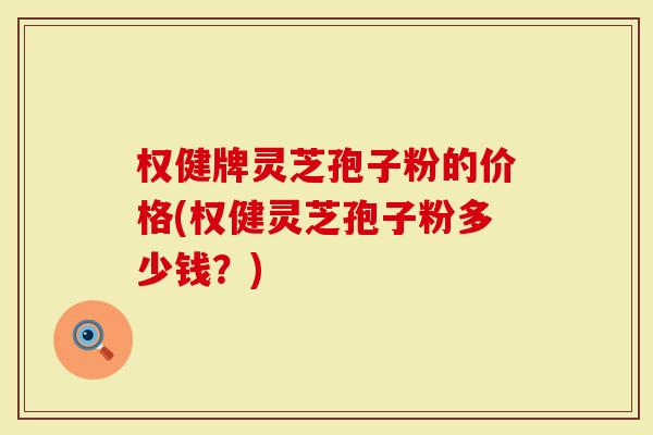 权健牌灵芝孢子粉的价格(权健灵芝孢子粉多少钱？)-第1张图片-灵芝大师
