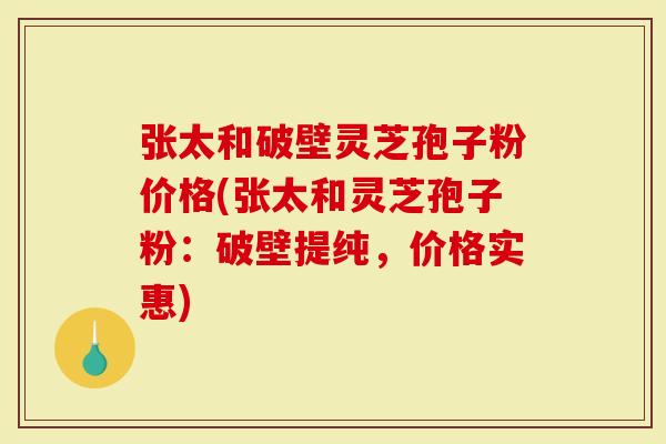 张太和破壁灵芝孢子粉价格(张太和灵芝孢子粉：破壁提纯，价格实惠)