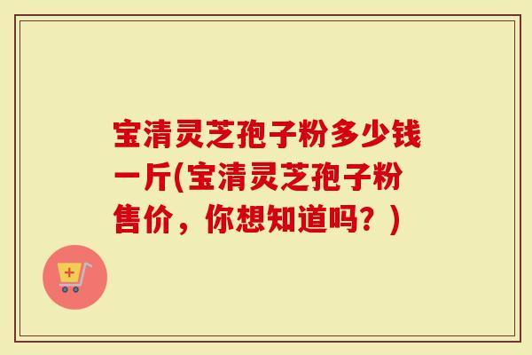 宝清灵芝孢子粉多少钱一斤(宝清灵芝孢子粉售价，你想知道吗？)
