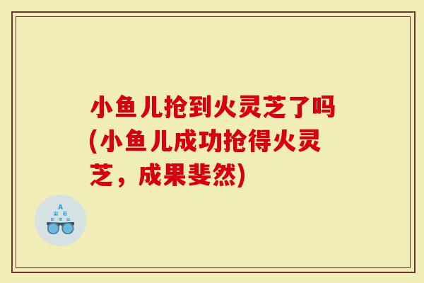 小鱼儿抢到火灵芝了吗(小鱼儿成功抢得火灵芝,成果斐然)-第1张图片-灵芝大师 小鱼儿抢到火灵芝了吗(小鱼儿成功抢得火灵芝,成果斐然)-第1张图片-灵芝大师