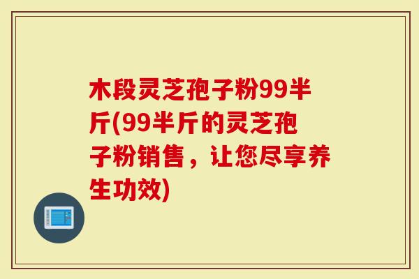 木段灵芝孢子粉99半斤(99半斤的灵芝孢子粉销售，让您尽享养生功效)