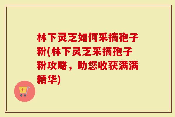 林下灵芝如何采摘孢子粉(林下灵芝采摘孢子粉攻略，助您收获满满精华)