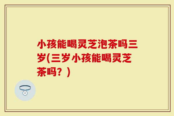 小孩能喝灵芝泡茶吗三岁(三岁小孩能喝灵芝茶吗？)