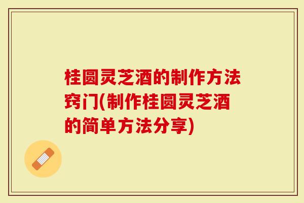桂圆灵芝酒的制作方法窍门(制作桂圆灵芝酒的简单方法分享)