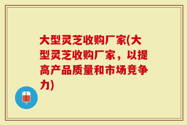 大型灵芝收购厂家(大型灵芝收购厂家，以提高产品质量和市场竞争力)