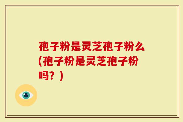 孢子粉是灵芝孢子粉么(孢子粉是灵芝孢子粉吗？)