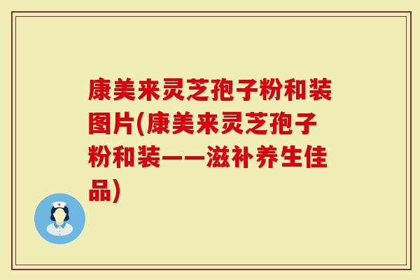 康美来灵芝孢子粉和装图片(康美来灵芝孢子粉和装——滋补养生佳品)