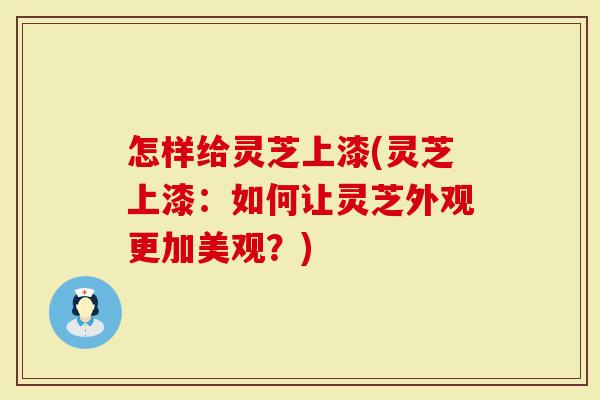 怎样给灵芝上漆(灵芝上漆：如何让灵芝外观更加美观？)